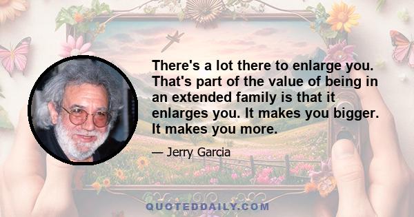 There's a lot there to enlarge you. That's part of the value of being in an extended family is that it enlarges you. It makes you bigger. It makes you more.