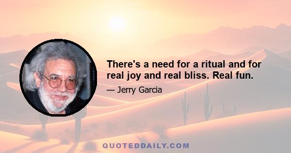 There's a need for a ritual and for real joy and real bliss. Real fun.