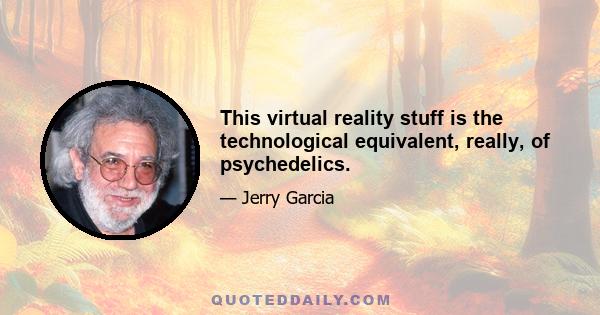 This virtual reality stuff is the technological equivalent, really, of psychedelics.