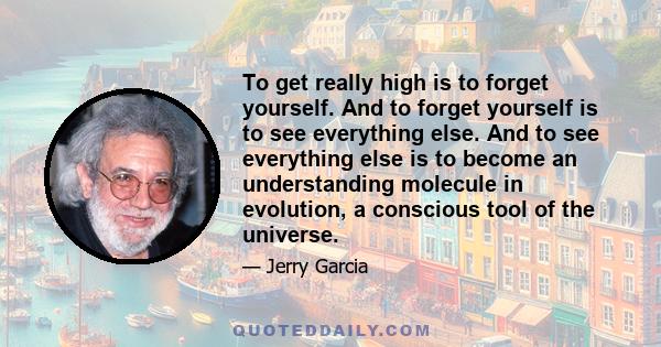 To get really high is to forget yourself. And to forget yourself is to see everything else. And to see everything else is to become an understanding molecule in evolution, a conscious tool of the universe.