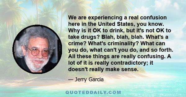 We are experiencing a real confusion here in the United States, you know. Why is it OK to drink, but it's not OK to take drugs? Blah, blah, blah. What's a crime? What's criminality? What can you do, what can't you do,