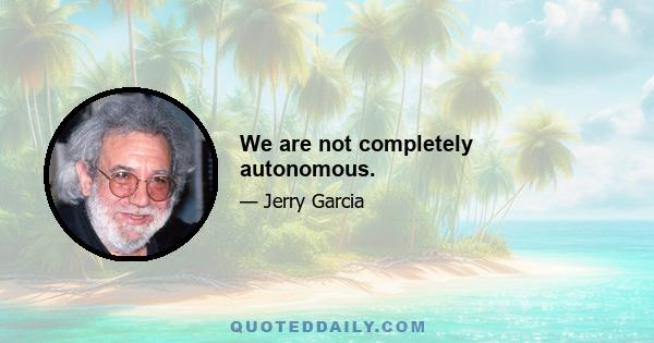 We are not completely autonomous.