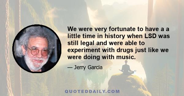 We were very fortunate to have a a little time in history when LSD was still legal and were able to experiment with drugs just like we were doing with music.