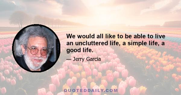 We would all like to be able to live an uncluttered life, a simple life, a good life.