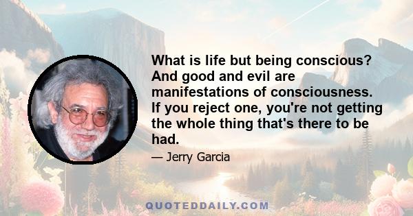 What is life but being conscious? And good and evil are manifestations of consciousness. If you reject one, you're not getting the whole thing that's there to be had.