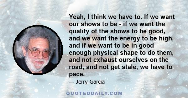 Yeah, I think we have to. If we want our shows to be - if we want the quality of the shows to be good, and we want the energy to be high, and if we want to be in good enough physical shape to do them, and not exhaust