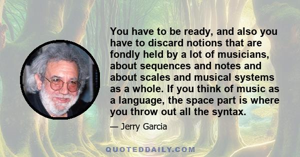 You have to be ready, and also you have to discard notions that are fondly held by a lot of musicians, about sequences and notes and about scales and musical systems as a whole. If you think of music as a language, the