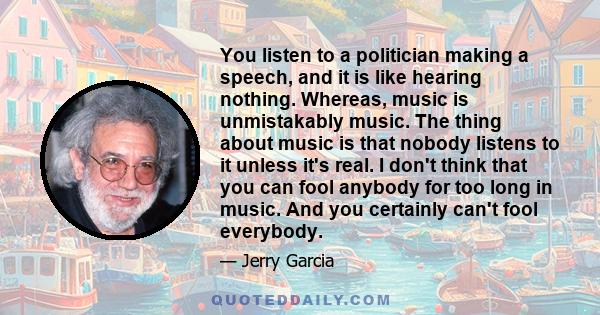 You listen to a politician making a speech, and it is like hearing nothing. Whereas, music is unmistakably music. The thing about music is that nobody listens to it unless it's real. I don't think that you can fool