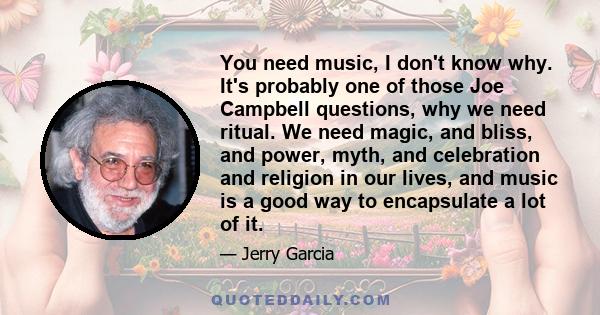 You need music, I don't know why. It's probably one of those Joe Campbell questions, why we need ritual. We need magic, and bliss, and power, myth, and celebration and religion in our lives, and music is a good way to