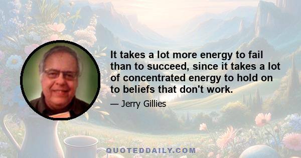 It takes a lot more energy to fail than to succeed, since it takes a lot of concentrated energy to hold on to beliefs that don't work.