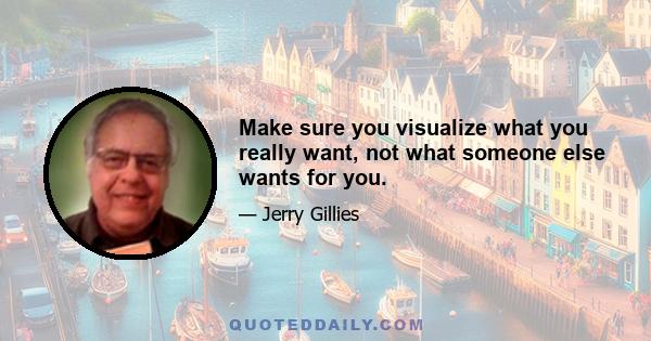 Make sure you visualize what you really want, not what someone else wants for you.