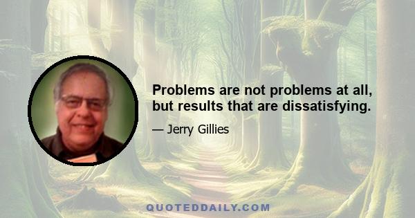 Problems are not problems at all, but results that are dissatisfying.