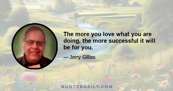 The more you love what you are doing, the more successful it will be for you.