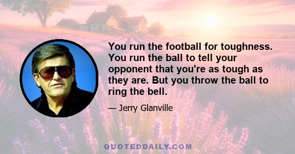 You run the football for toughness. You run the ball to tell your opponent that you're as tough as they are. But you throw the ball to ring the bell.