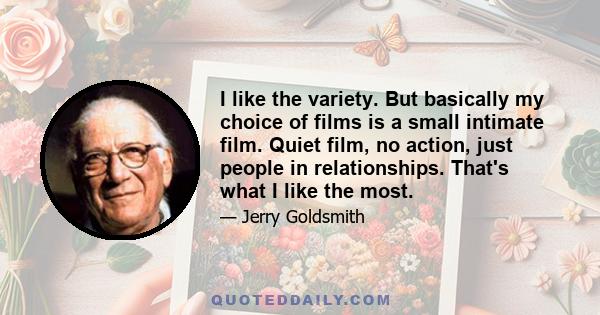 I like the variety. But basically my choice of films is a small intimate film. Quiet film, no action, just people in relationships. That's what I like the most.