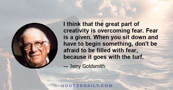 I think that the great part of creativity is overcoming fear. Fear is a given. When you sit down and have to begin something, don't be afraid to be filled with fear, because it goes with the turf.