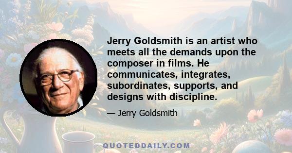 Jerry Goldsmith is an artist who meets all the demands upon the composer in films. He communicates, integrates, subordinates, supports, and designs with discipline.