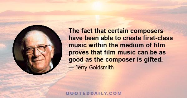 The fact that certain composers have been able to create first-class music within the medium of film proves that film music can be as good as the composer is gifted.