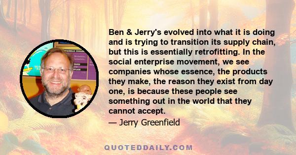 Ben & Jerry's evolved into what it is doing and is trying to transition its supply chain, but this is essentially retrofitting. In the social enterprise movement, we see companies whose essence, the products they make,