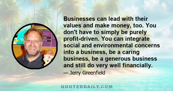 Businesses can lead with their values and make money, too. You don't have to simply be purely profit-driven. You can integrate social and environmental concerns into a business, be a caring business, be a generous