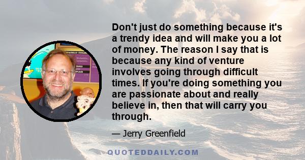 Don't just do something because it's a trendy idea and will make you a lot of money. The reason I say that is because any kind of venture involves going through difficult times. If you're doing something you are