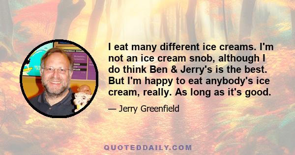 I eat many different ice creams. I'm not an ice cream snob, although I do think Ben & Jerry's is the best. But I'm happy to eat anybody's ice cream, really. As long as it's good.