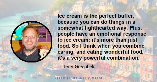 Ice cream is the perfect buffer, because you can do things in a somewhat lighthearted way. Plus, people have an emotional response to ice cream; it's more than just food. So I think when you combine caring, and eating