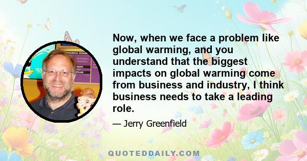 Now, when we face a problem like global warming, and you understand that the biggest impacts on global warming come from business and industry, I think business needs to take a leading role.