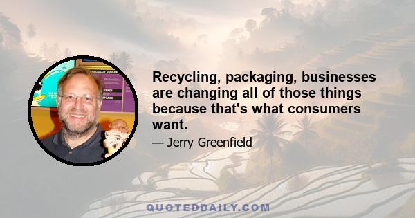 Recycling, packaging, businesses are changing all of those things because that's what consumers want.