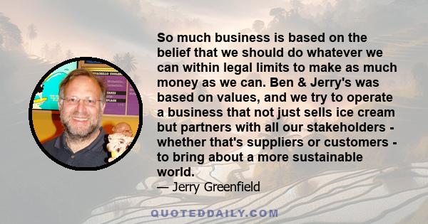 So much business is based on the belief that we should do whatever we can within legal limits to make as much money as we can. Ben & Jerry's was based on values, and we try to operate a business that not just sells ice