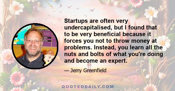 Startups are often very undercapitalised, but I found that to be very beneficial because it forces you not to throw money at problems. Instead, you learn all the nuts and bolts of what you're doing and become an expert.