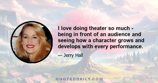 I love doing theater so much - being in front of an audience and seeing how a character grows and develops with every performance.