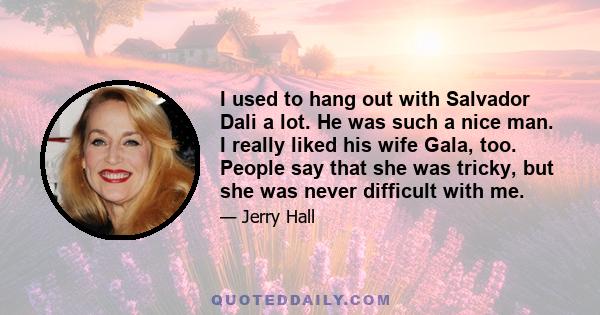 I used to hang out with Salvador Dali a lot. He was such a nice man. I really liked his wife Gala, too. People say that she was tricky, but she was never difficult with me.