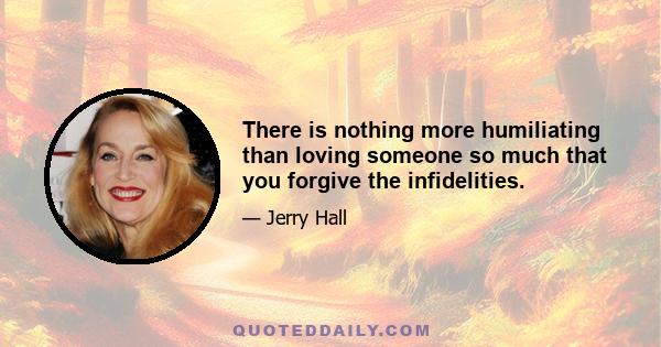 There is nothing more humiliating than loving someone so much that you forgive the infidelities.