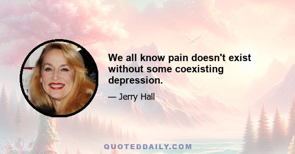 We all know pain doesn't exist without some coexisting depression.