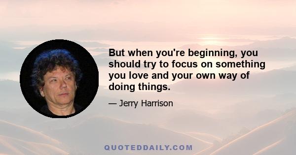 But when you're beginning, you should try to focus on something you love and your own way of doing things.