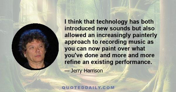 I think that technology has both introduced new sounds but also allowed an increasingly painterly approach to recording music as you can now paint over what you've done and more and more refine an existing performance.