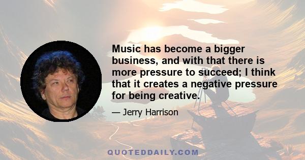 Music has become a bigger business, and with that there is more pressure to succeed; I think that it creates a negative pressure for being creative.