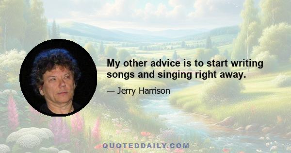 My other advice is to start writing songs and singing right away.