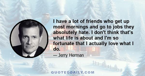 I have a lot of friends who get up most mornings and go to jobs they absolutely hate. I don't think that's what life is about and I'm so fortunate that I actually love what I do.