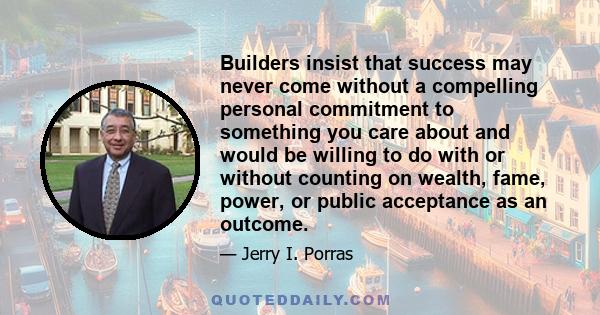 Builders insist that success may never come without a compelling personal commitment to something you care about and would be willing to do with or without counting on wealth, fame, power, or public acceptance as an