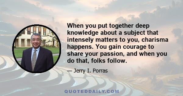 When you put together deep knowledge about a subject that intensely matters to you, charisma happens. You gain courage to share your passion, and when you do that, folks follow.