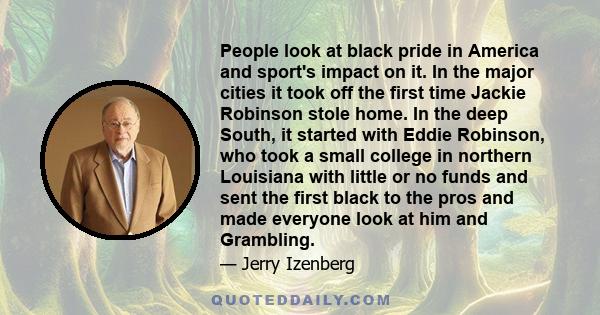 People look at black pride in America and sport's impact on it. In the major cities it took off the first time Jackie Robinson stole home. In the deep South, it started with Eddie Robinson, who took a small college in