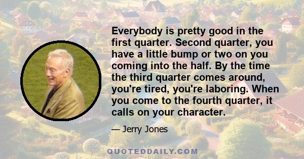 Everybody is pretty good in the first quarter. Second quarter, you have a little bump or two on you coming into the half. By the time the third quarter comes around, you're tired, you're laboring. When you come to the