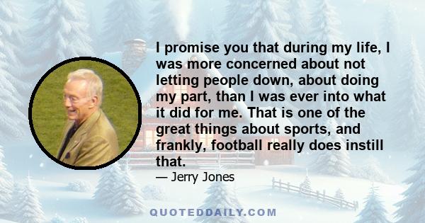 I promise you that during my life, I was more concerned about not letting people down, about doing my part, than I was ever into what it did for me. That is one of the great things about sports, and frankly, football