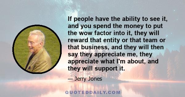 If people have the ability to see it, and you spend the money to put the wow factor into it, they will reward that entity or that team or that business, and they will then say they appreciate me, they appreciate what