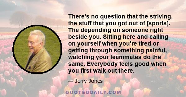 There's no question that the striving, the stuff that you got out of [sports]. The depending on someone right beside you. Sitting here and calling on yourself when you're tired or getting through something painful,