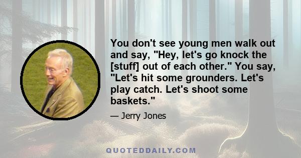 You don't see young men walk out and say, Hey, let's go knock the [stuff] out of each other. You say, Let's hit some grounders. Let's play catch. Let's shoot some baskets.