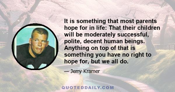 It is something that most parents hope for in life: That their children will be moderately successful, polite, decent human beings. Anything on top of that is something you have no right to hope for, but we all do.