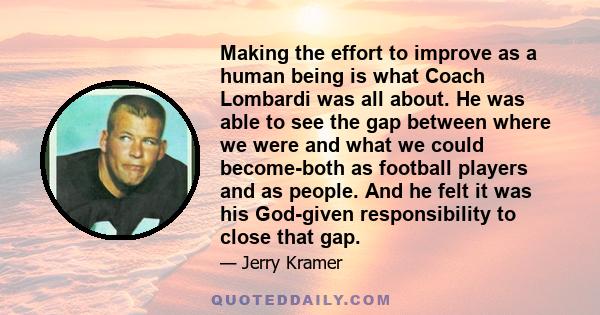 Making the effort to improve as a human being is what Coach Lombardi was all about. He was able to see the gap between where we were and what we could become-both as football players and as people. And he felt it was